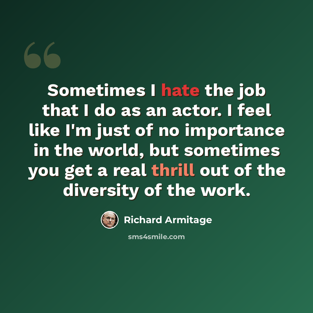 “Sometimes I hate the job that I do as an actor. I feel like I'm just of no importance in the world, but sometimes you get a real thrill out of the diversity of the work.” quote by Richard Armitage