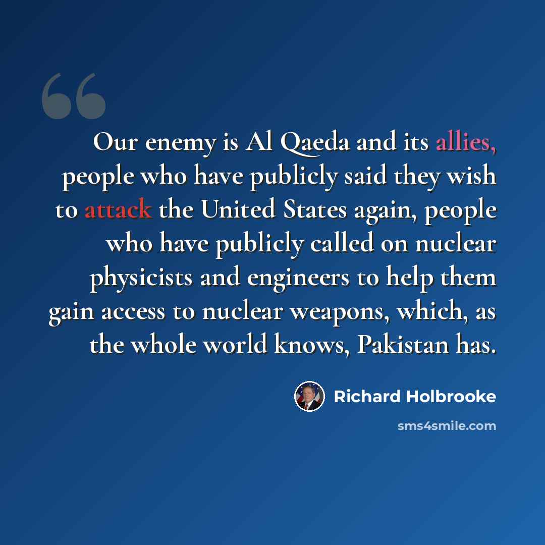 “Our enemy is Al Qaeda and its allies, people who have publicly said they wish to attack the United States again, people who have publicly called on nuclear physicists and engineers to help them gain access to nuclear weapons, which, as the whole world knows, Pakistan has.” quote by Richard Holbrooke