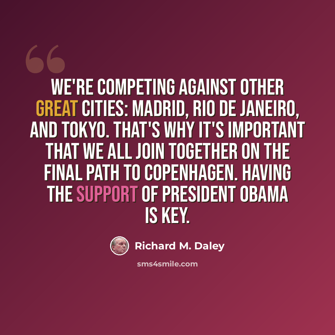 “We're competing against other great cities: Madrid, Rio de Janeiro, and Tokyo. That's why it's important that we all join together on the final path to Copenhagen. Having the support of President Obama is key.” quote by Richard M. Daley