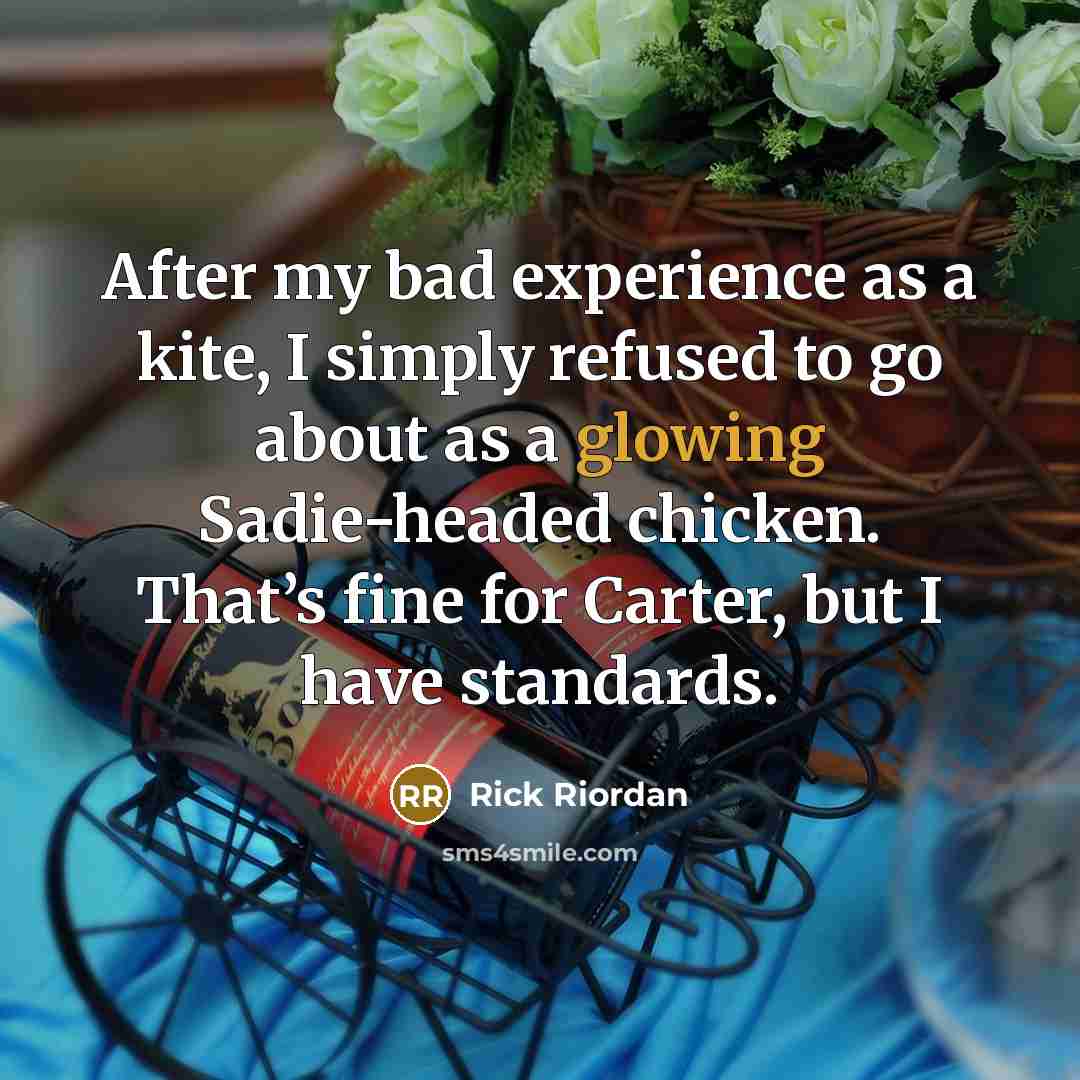 “After my bad experience as a kite, I simply refused to go about as a glowing Sadie-headed chicken. That’s fine for Carter, but I have standards.” quote by Rick Riordan