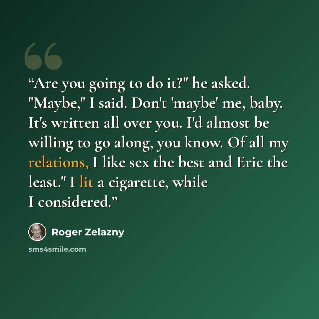 “Are you going to do it?" he asked. "Maybe," I said. Don't 'maybe' me, baby. It's written all over you. I'd almost be willing to go along, you know. Of all my relations, I like sex the best and Eric the least." I lit a cigarette, while I considered.” quote by Roger Zelazny