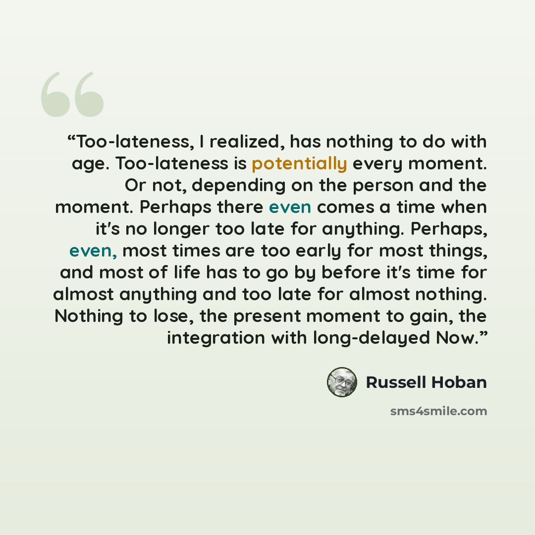 “Too-lateness, I realized, has nothing to do with age. Too-lateness is potentially every moment. Or not, depending on the person and the moment. Perhaps there even comes a time when it's no longer too late for anything. Perhaps, even, most times are too early for most things, and most of life has…” quote by Russell Hoban
