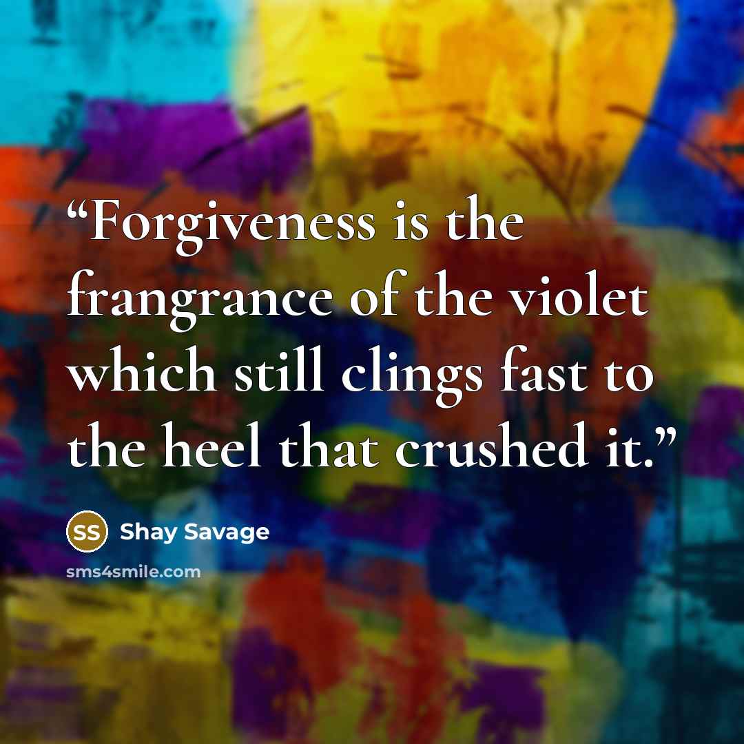 “Forgiveness is the frangrance of the violet which still clings fast to the heel that crushed it.” quote by Shay Savage