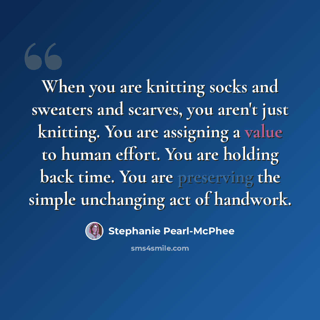 “When you are knitting socks and sweaters and scarves, you aren't just knitting. You are assigning a value to human effort. You are holding back time. You are preserving the simple unchanging act of handwork.” quote by Stephanie Pearl-McPhee
