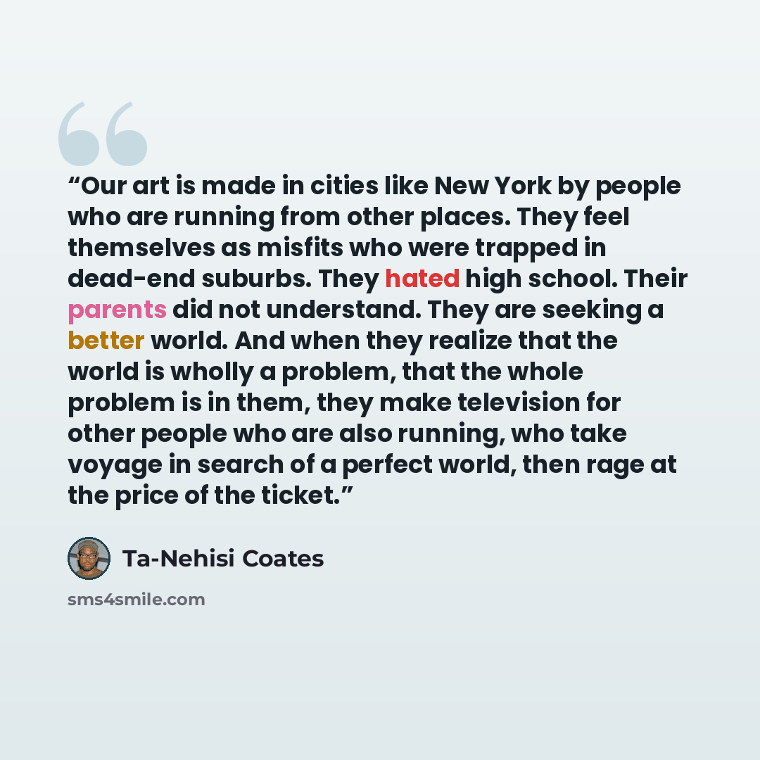 “Our art is made in cities like New York by people who are running from other places. They feel themselves as misfits who were trapped in dead-end suburbs. They hated high school. Their parents did not understand. They are seeking a better world. And when they realize that the world is wholly a…” quote by Ta-Nehisi Coates