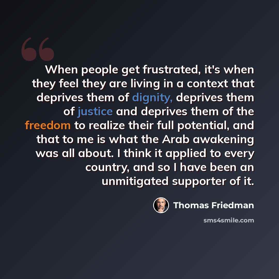 “When people get frustrated, it's when they feel they are living in a context that deprives them of dignity, deprives them of justice and deprives them of the freedom to realize their full potential, and that to me is what the Arab awakening was all about. I think it applied to every country, and…” quote by Thomas Friedman