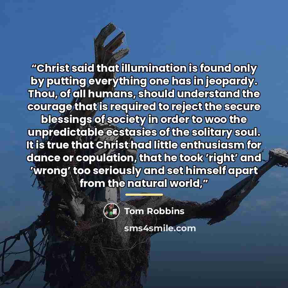 “Christ said that illumination is found only by putting everything one has in jeopardy. Thou, of all humans, should understand the courage that is required to reject the secure blessings of society in order to woo the unpredictable ecstasies of the solitary soul. It is true that Christ had little…” quote by Tom Robbins