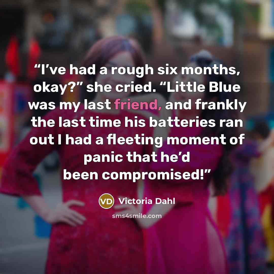 “I’ve had a rough six months, okay?” she cried. “Little Blue was my last friend, and frankly the last time his batteries ran out I had a fleeting moment of panic that he’d been compromised!” quote by Victoria Dahl
