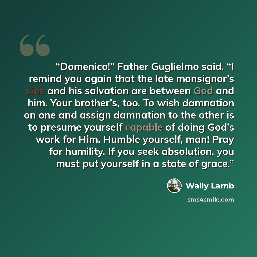 “Domenico!” Father Guglielmo said. “I remind you again that the late monsignor’s sins and his salvation are between God and him. Your brother’s, too. To wish damnation on one and assign damnation to the other is to presume yourself capable of doing God’s work for Him. Humble yourself, man! Pray for…” quote by Wally Lamb