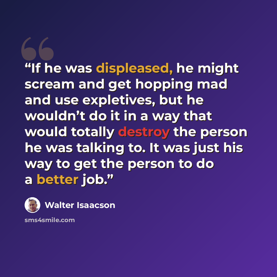 “If he was displeased, he might scream and get hopping mad and use expletives, but he wouldn’t do it in a way that would totally destroy the person he was talking to. It was just his way to get the person to do a better job.” quote by Walter Isaacson