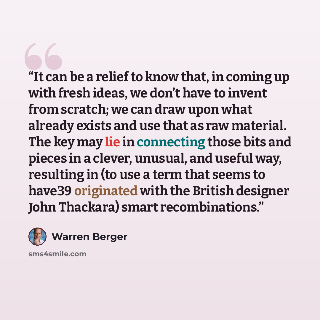 “It can be a relief to know that, in coming up with fresh ideas, we don’t have to invent from scratch; we can draw upon what already exists and use that as raw material. The key may lie in connecting those bits and pieces in a clever, unusual, and useful way, resulting in (to use a term that seems…” quote by Warren Berger