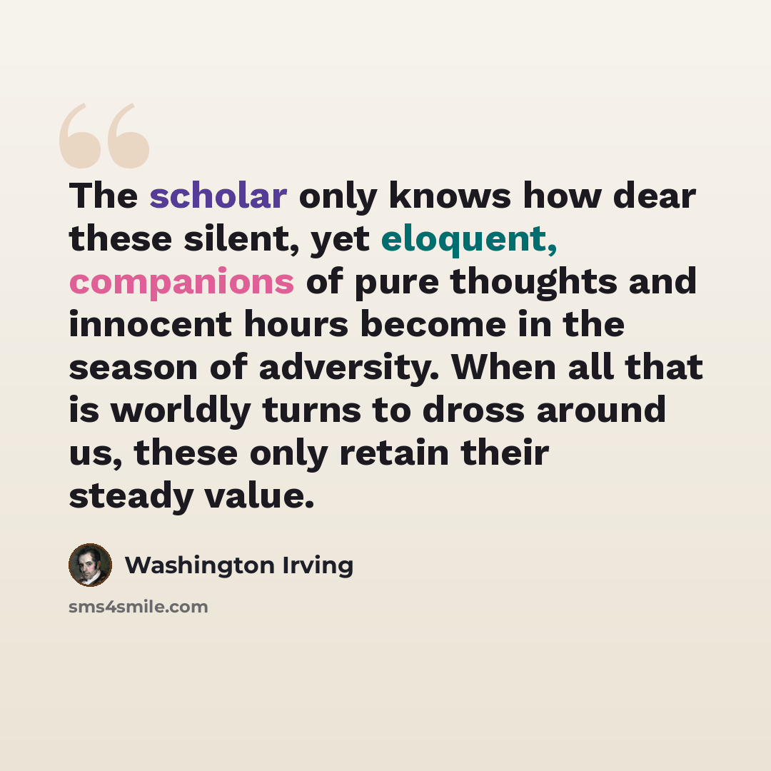 “The scholar only knows how dear these silent, yet eloquent, companions of pure thoughts and innocent hours become in the season of adversity. When all that is worldly turns to dross around us, these only retain their steady value.” quote by Washington Irving