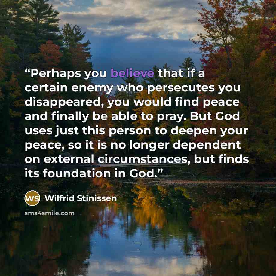 “Perhaps you believe that if a certain enemy who persecutes you disappeared, you would find peace and finally be able to pray. But God uses just this person to deepen your peace, so it is no longer dependent on external circumstances, but finds its foundation in God.” quote by Wilfrid Stinissen