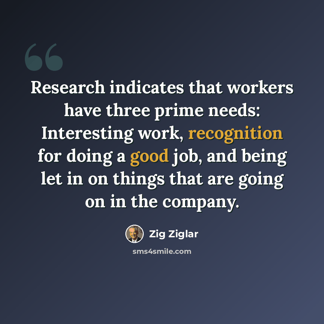 “Research indicates that workers have three prime needs: Interesting work, recognition for doing a good job, and being let in on things that are going on in the company.” quote by Zig Ziglar