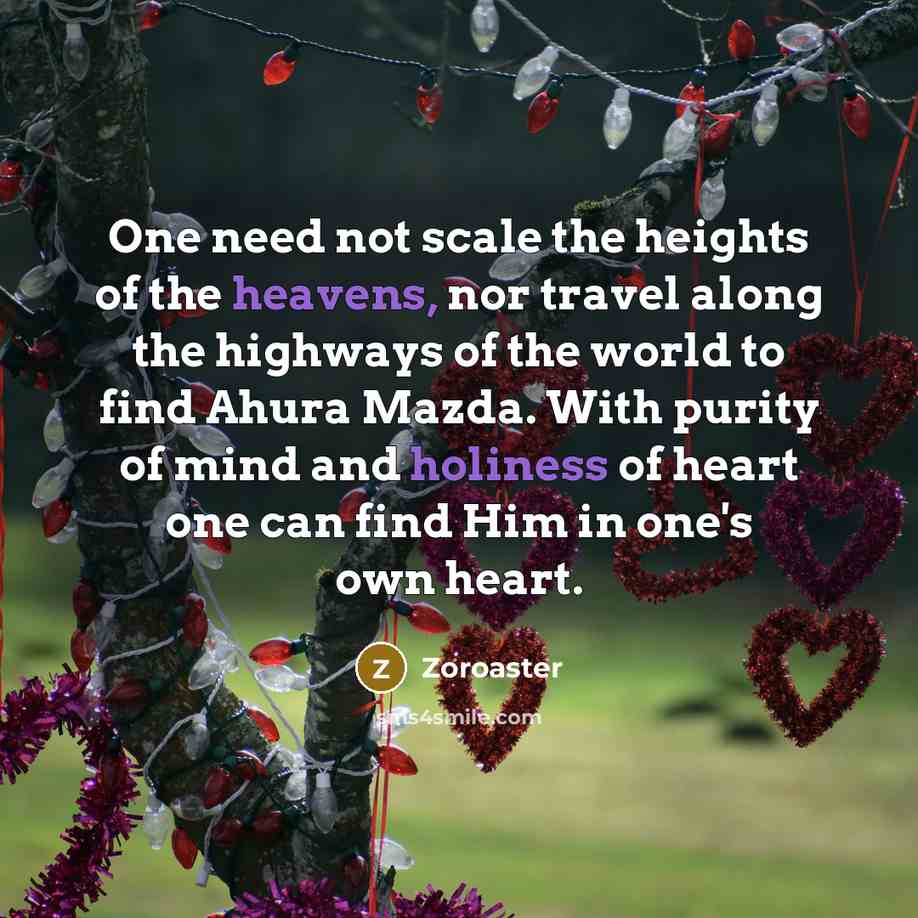 “One need not scale the heights of the heavens, nor travel along the highways of the world to find Ahura Mazda. With purity of mind and holiness of heart one can find Him in one's own heart.” quote by Zoroaster