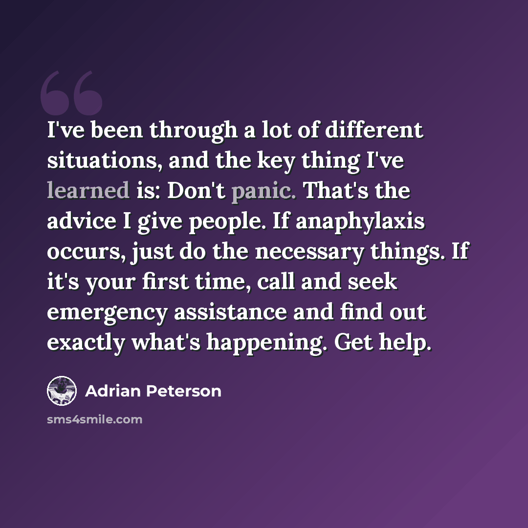 “I've been through a lot of different situations, and the key thing I've learned is: Don't panic. That's the advice I give people. If anaphylaxis occurs, just do the necessary things. If it's your first time, call and seek emergency assistance and find out exactly what's happening. Get help.” quote by Adrian Peterson