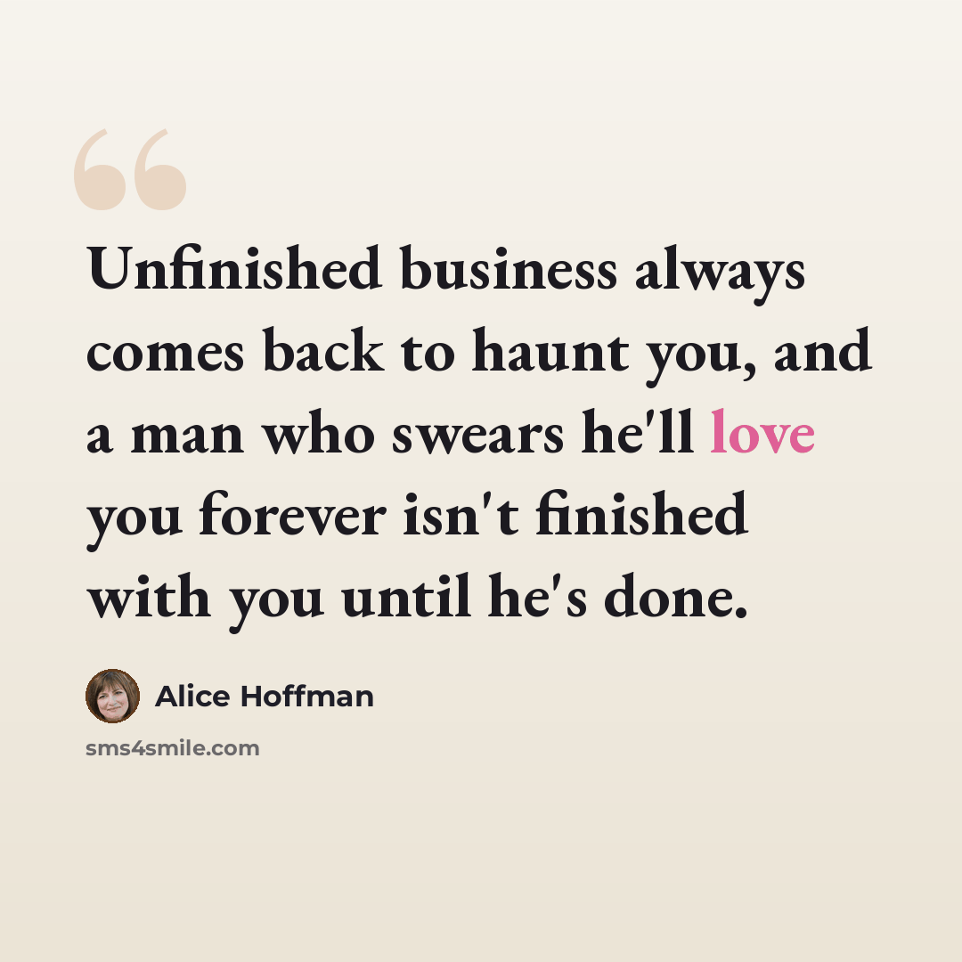 “Unfinished business always comes back to haunt you, and a man who swears he'll love you forever isn't finished with you until he's done.” quote by Alice Hoffman
