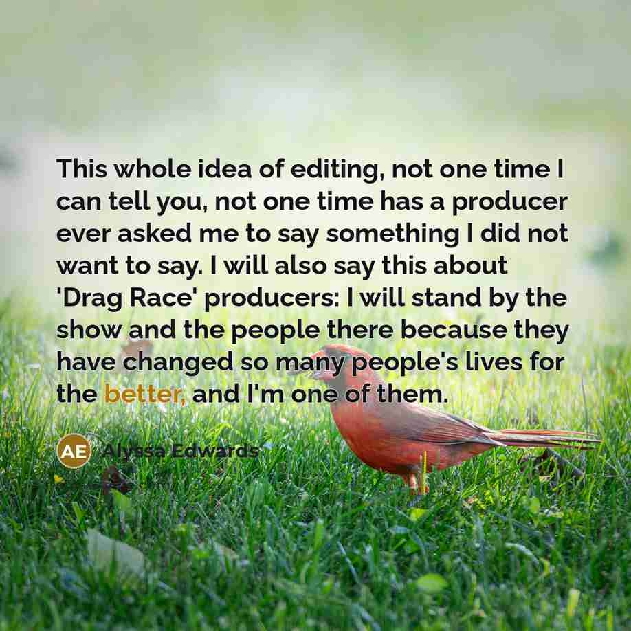 “This whole idea of editing, not one time I can tell you, not one time has a producer ever asked me to say something I did not want to say. I will also say this about 'Drag Race' producers: I will stand by the show and the people there because they have changed so many people's lives for the…” quote by Alyssa Edwards