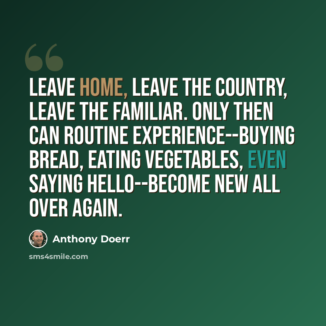 “Leave home, leave the country, leave the familiar. Only then can routine experience--buying bread, eating vegetables, even saying hello--become new all over again.” quote by Anthony Doerr