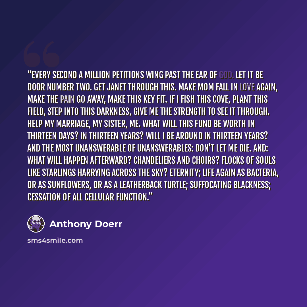 “Every second a million petitions wing past the ear of God. Let it be door number two. Get Janet through this. Make Mom fall in love again, make the pain go away, make this key fit. If I fish this cove, plant this field, step into this darkness, give me the strength to see it through. Help my…” quote by Anthony Doerr