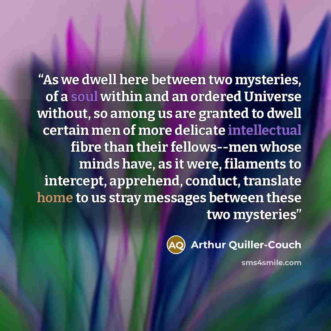 “As we dwell here between two mysteries, of a soul within and an ordered Universe without, so among us are granted to dwell certain men of more delicate intellectual fibre than their fellows--men whose minds have, as it were, filaments to intercept, apprehend, conduct, translate home to us stray…” quote by Arthur Quiller-Couch