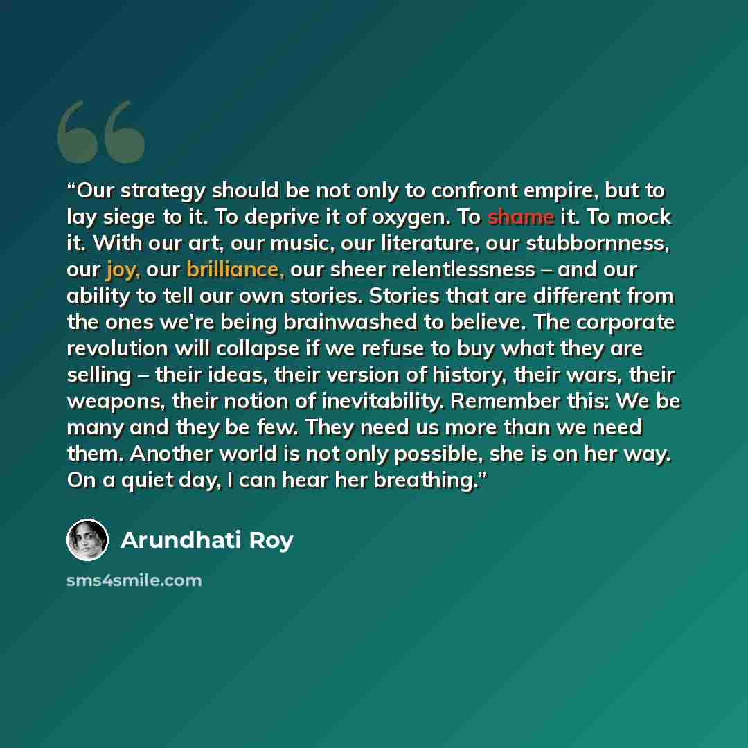 “Our strategy should be not only to confront empire, but to lay siege to it. To deprive it of oxygen. To shame it. To mock it. With our art, our music, our literature, our stubbornness, our joy, our brilliance, our sheer relentlessness – and our ability to tell our own stories. Stories that are…” quote by Arundhati Roy