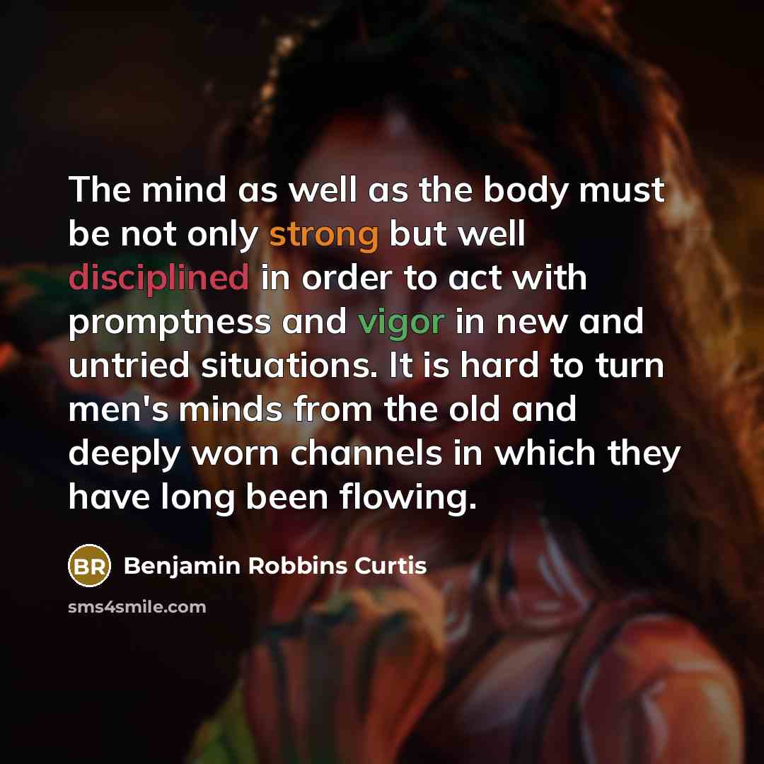 “The mind as well as the body must be not only strong but well disciplined in order to act with promptness and vigor in new and untried situations. It is hard to turn men's minds from the old and deeply worn channels in which they have long been flowing.” quote by Benjamin Robbins Curtis