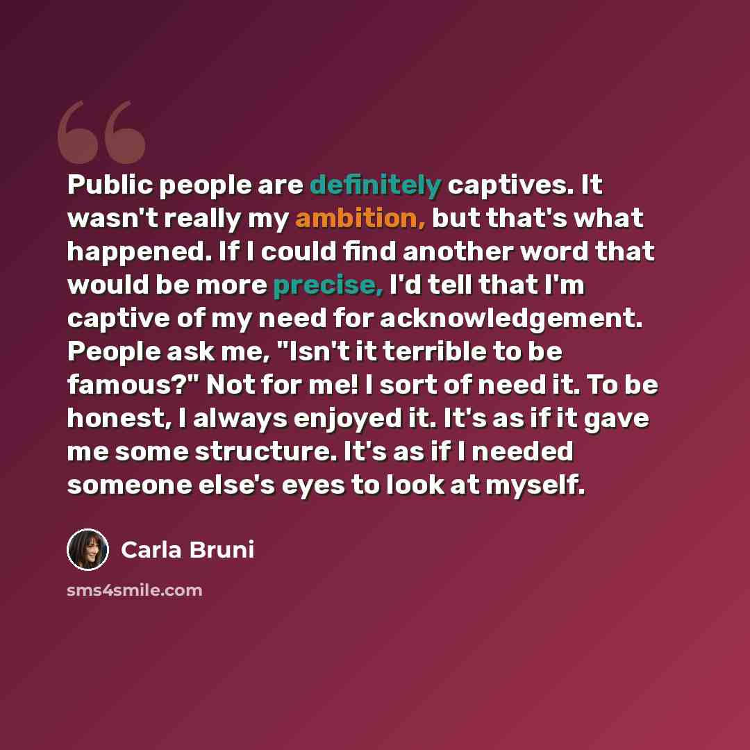 “Public people are definitely captives. It wasn't really my ambition, but that's what happened. If I could find another word that would be more precise, I'd tell that I'm captive of my need for acknowledgement. People ask me, "Isn't it terrible to be famous?" Not for me! I sort of need it. To be…” quote by Carla Bruni