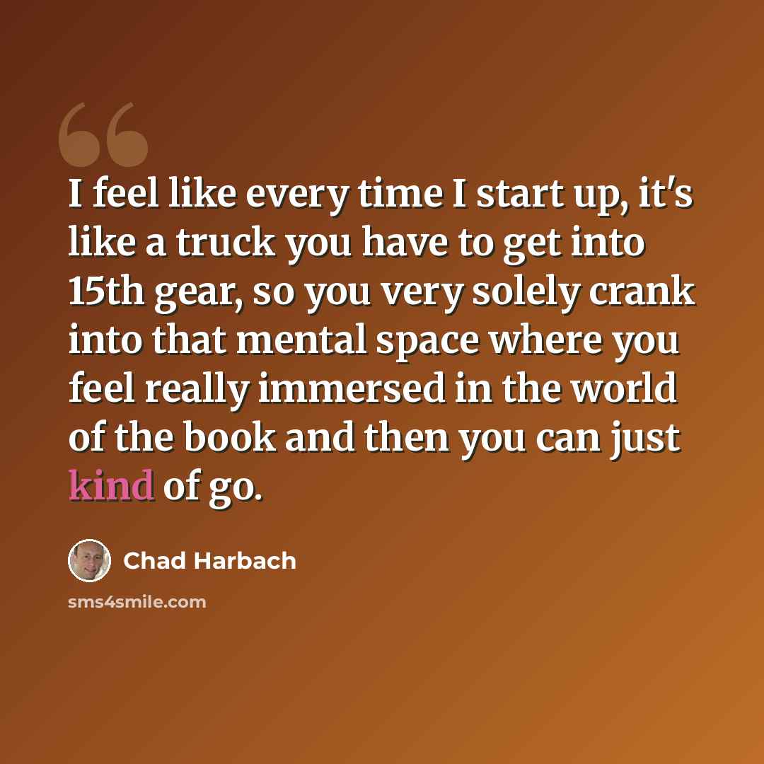 “I feel like every time I start up, it's like a truck you have to get into 15th gear, so you very solely crank into that mental space where you feel really immersed in the world of the book and then you can just kind of go.” quote by Chad Harbach