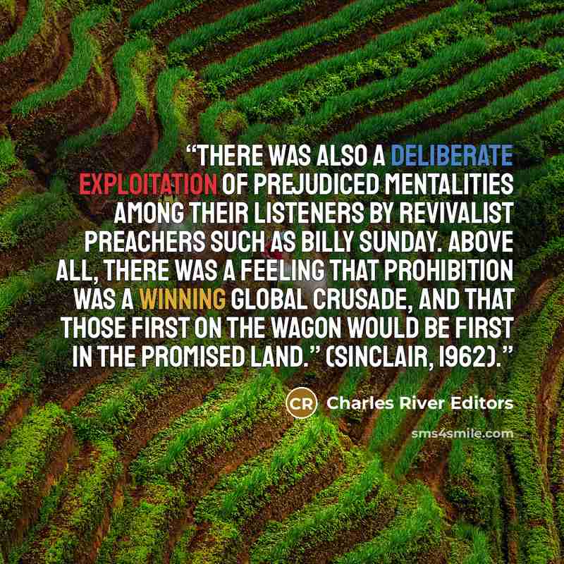 “There was also a deliberate exploitation of prejudiced mentalities among their listeners by revivalist preachers such as Billy Sunday. Above all, there was a feeling that Prohibition was a winning global crusade, and that those first on the wagon would be first in the promised land.” (Sinclair…” quote by Charles River Editors