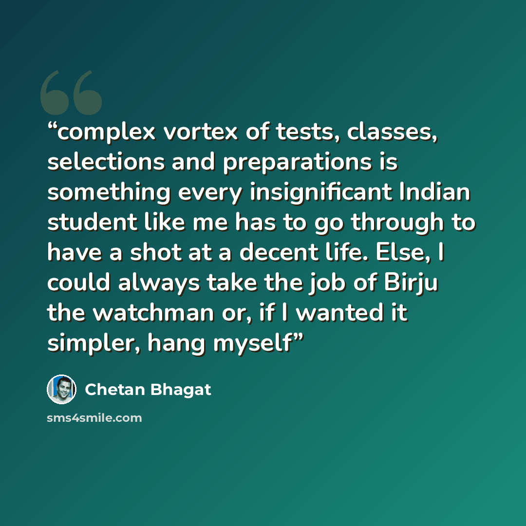 “complex vortex of tests, classes, selections and preparations is something every insignificant Indian student like me has to go through to have a shot at a decent life. Else, I could always take the job of Birju the watchman or, if I wanted it simpler, hang myself” quote by Chetan Bhagat