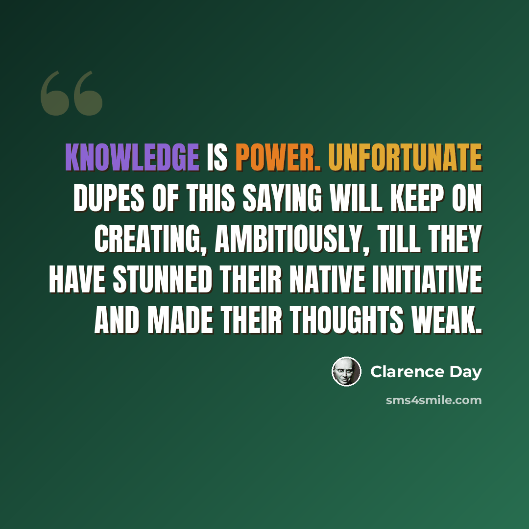 “Knowledge is power. Unfortunate dupes of this saying will keep on creating, ambitiously, till they have stunned their native initiative and made their thoughts weak.” quote by Clarence Day