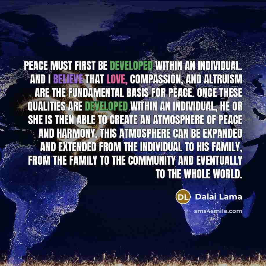 “Peace must first be developed within an individual. And I believe that love, compassion, and altruism are the fundamental basis for peace. Once these qualities are developed within an individual, he or she is then able to create an atmosphere of peace and harmony. This atmosphere can be expanded…” quote by Dalai Lama