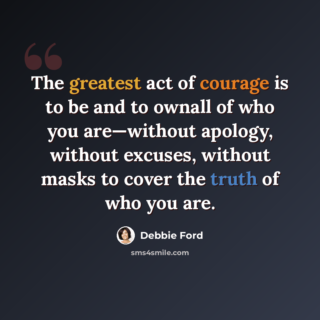 “The greatest act of courage is to be and to ownall of who you are—without apology, without excuses, without masks to cover the truth of who you are.” quote by Debbie Ford