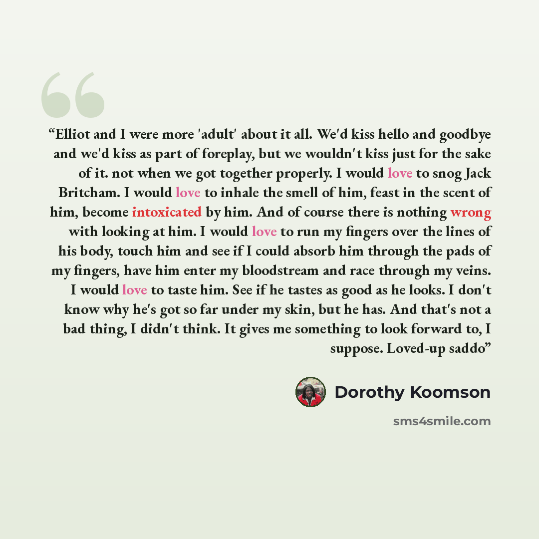 “Elliot and I were more 'adult' about it all. We'd kiss hello and goodbye and we'd kiss as part of foreplay, but we wouldn't kiss just for the sake of it. not when we got together properly. I would love to snog Jack Britcham. I would love to inhale the smell of him, feast in the scent of him…” quote by Dorothy Koomson