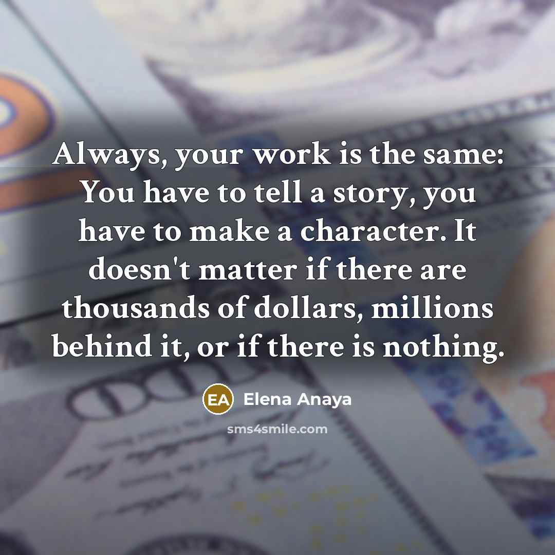 “Always, your work is the same: You have to tell a story, you have to make a character. It doesn't matter if there are thousands of dollars, millions behind it, or if there is nothing.” quote by Elena Anaya
