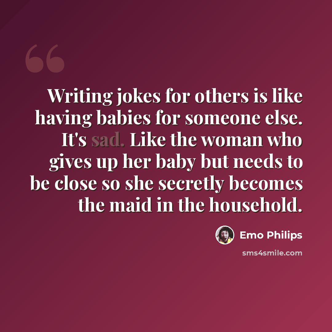 “Writing jokes for others is like having babies for someone else. It's sad. Like the woman who gives up her baby but needs to be close so she secretly becomes the maid in the household.” quote by Emo Philips