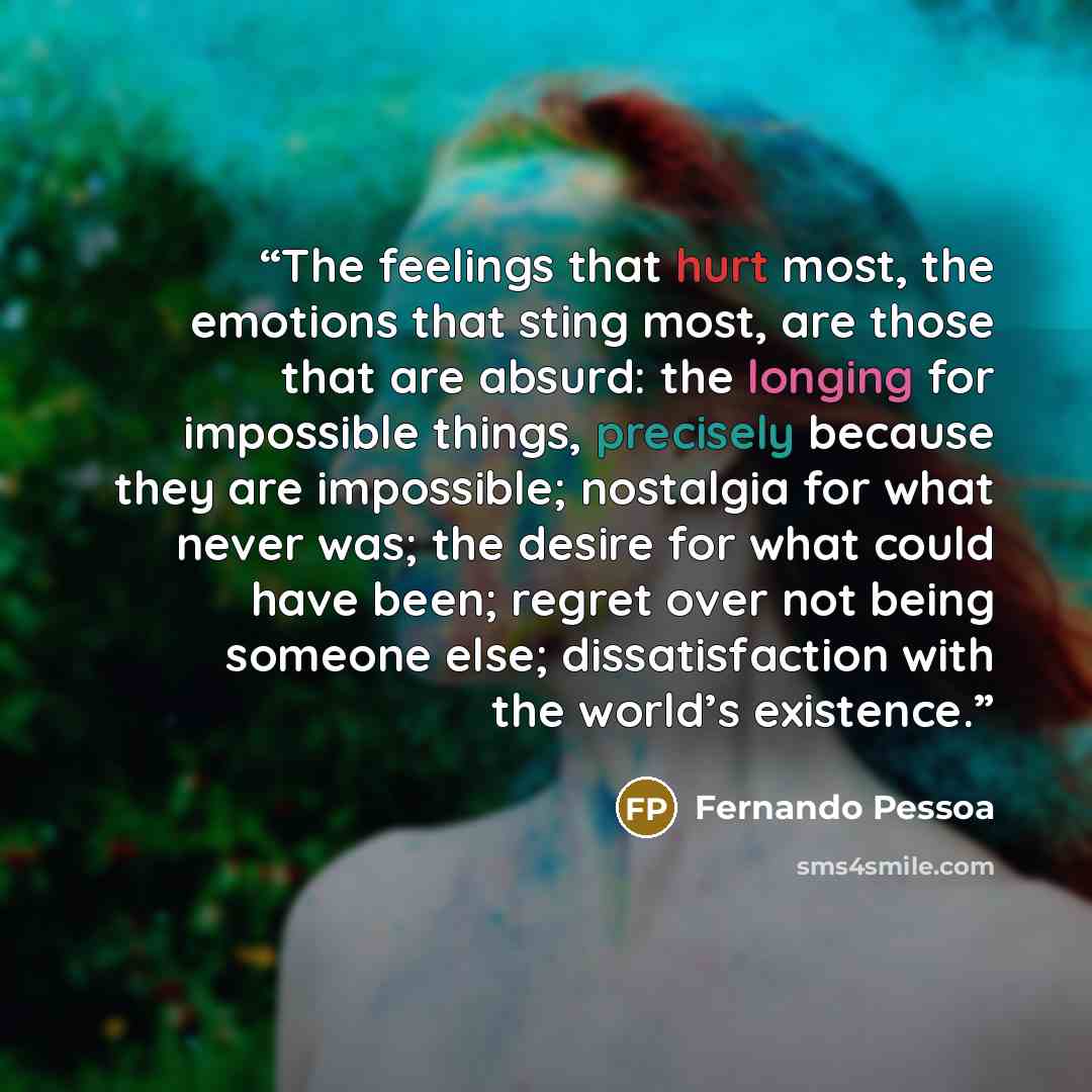 “The feelings that hurt most, the emotions that sting most, are those that are absurd: the longing for impossible things, precisely because they are impossible; nostalgia for what never was; the desire for what could have been; regret over not being someone else; dissatisfaction with the world’s…” quote by Fernando Pessoa