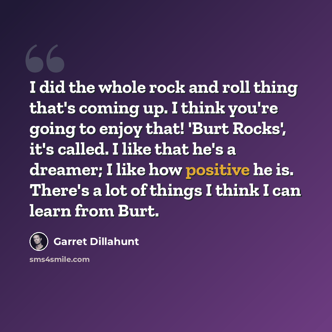 “I did the whole rock and roll thing that's coming up. I think you're going to enjoy that! 'Burt Rocks', it's called. I like that he's a dreamer; I like how positive he is. There's a lot of things I think I can learn from Burt.” quote by Garret Dillahunt