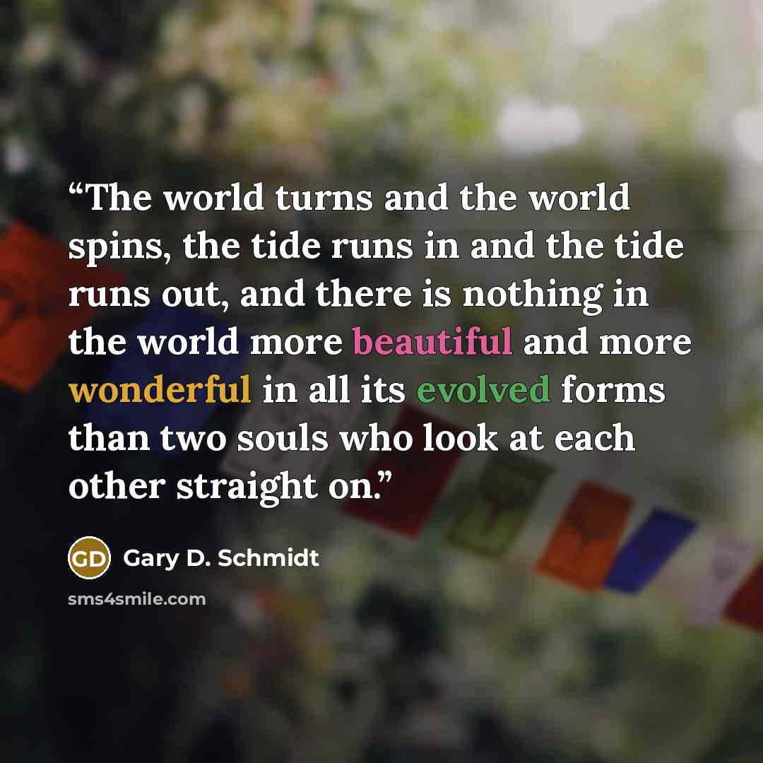 “The world turns and the world spins, the tide runs in and the tide runs out, and there is nothing in the world more beautiful and more wonderful in all its evolved forms than two souls who look at each other straight on.” quote by Gary D. Schmidt