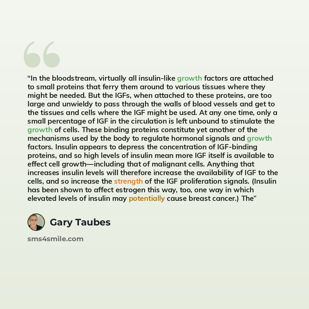 “In the bloodstream, virtually all insulin-like growth factors are attached to small proteins that ferry them around to various tissues where they might be needed. But the IGFs, when attached to these proteins, are too large and unwieldy to pass through the walls of blood vessels and get to the…” quote by Gary Taubes