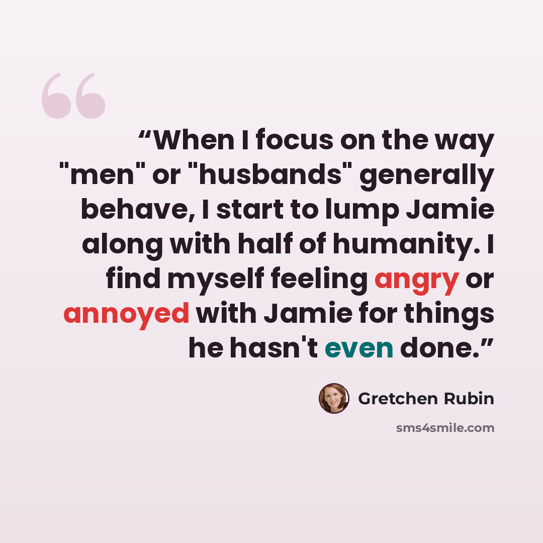 “When I focus on the way "men" or "husbands" generally behave, I start to lump Jamie along with half of humanity. I find myself feeling angry or annoyed with Jamie for things he hasn't even done.” quote by Gretchen Rubin