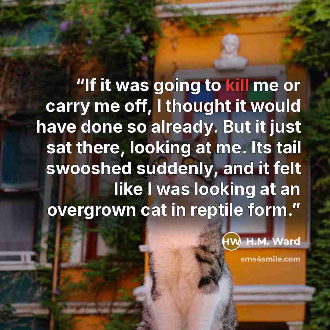 “If it was going to kill me or carry me off, I thought it would have done so already. But it just sat there, looking at me. Its tail swooshed suddenly, and it felt like I was looking at an overgrown cat in reptile form.” quote by H.M. Ward