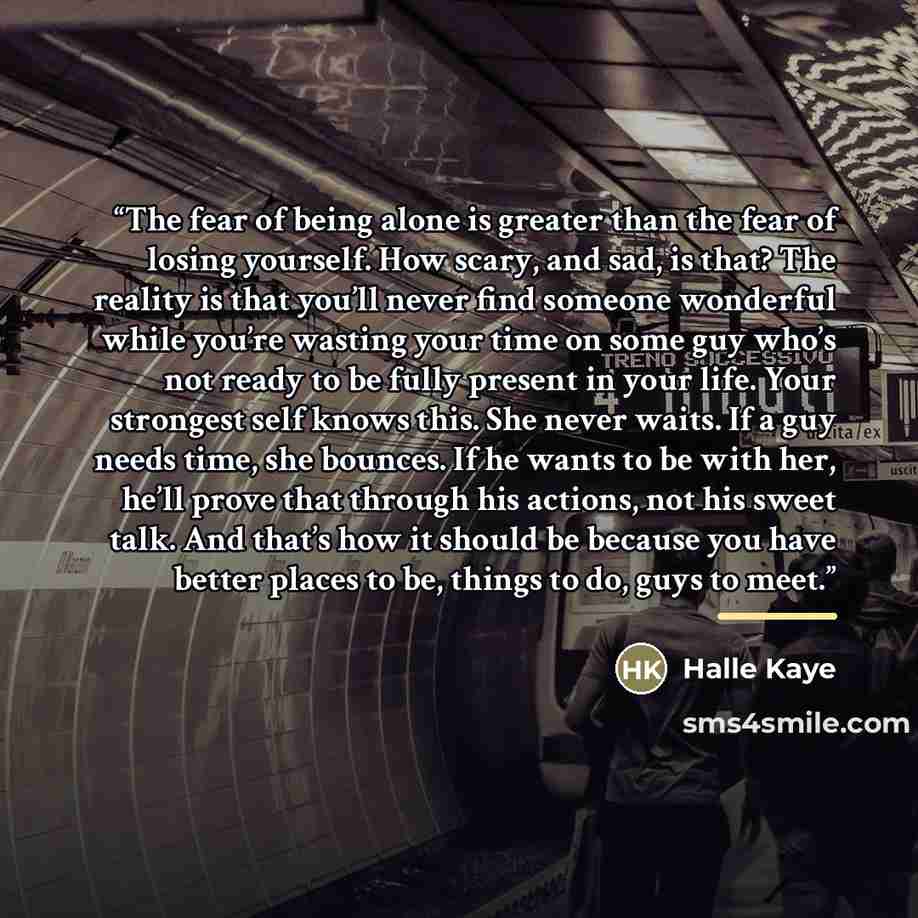 “The fear of being alone is greater than the fear of losing yourself. How scary, and sad, is that? The reality is that you’ll never find someone wonderful while you’re wasting your time on some guy who’s not ready to be fully present in your life. Your strongest self knows this. She never waits. If…” quote by Halle Kaye