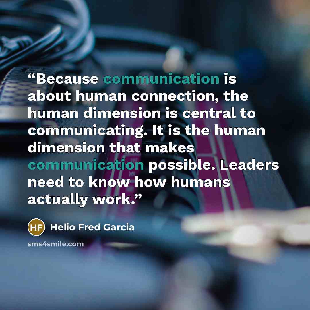 “Because communication is about human connection, the human dimension is central to communicating. It is the human dimension that makes communication possible. Leaders need to know how humans actually work.” quote by Helio Fred Garcia