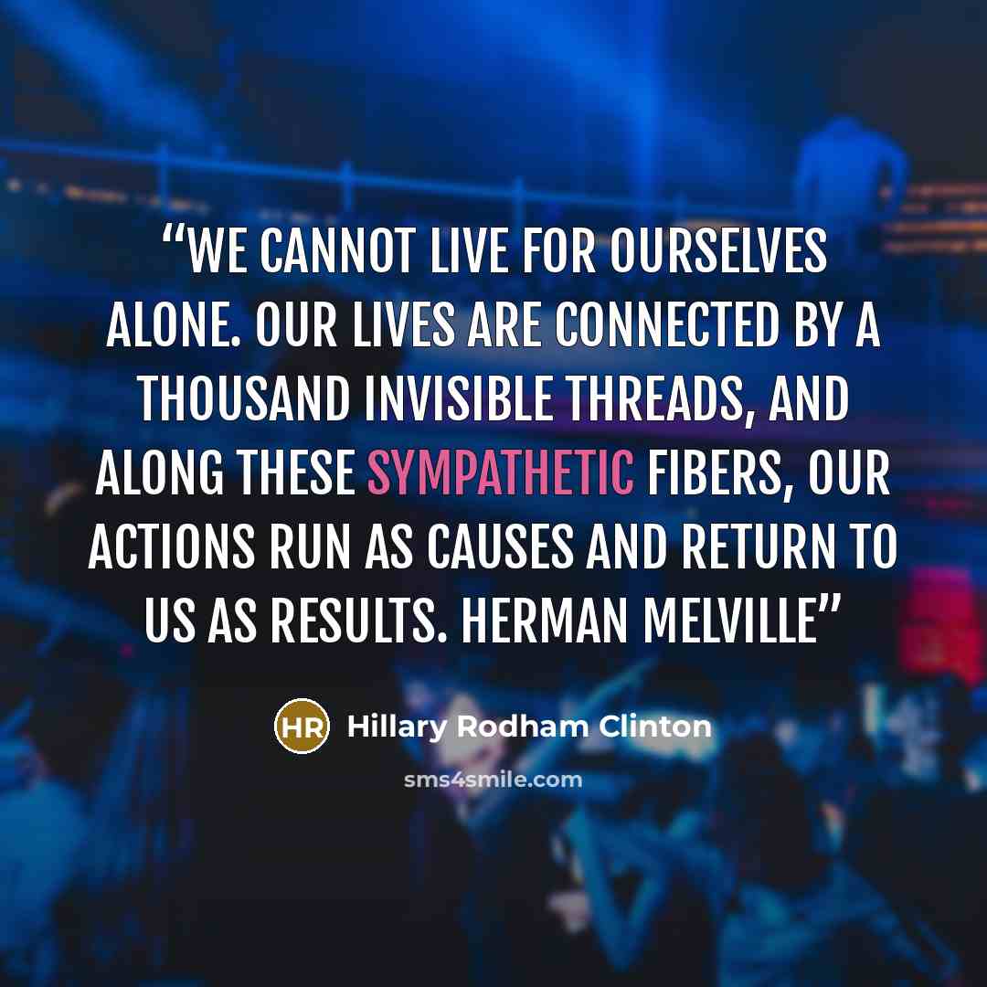 “We cannot live for ourselves alone. Our lives are connected by a thousand invisible threads, and along these sympathetic fibers, our actions run as causes and return to us as results. HERMAN MELVILLE” quote by Hillary Rodham Clinton