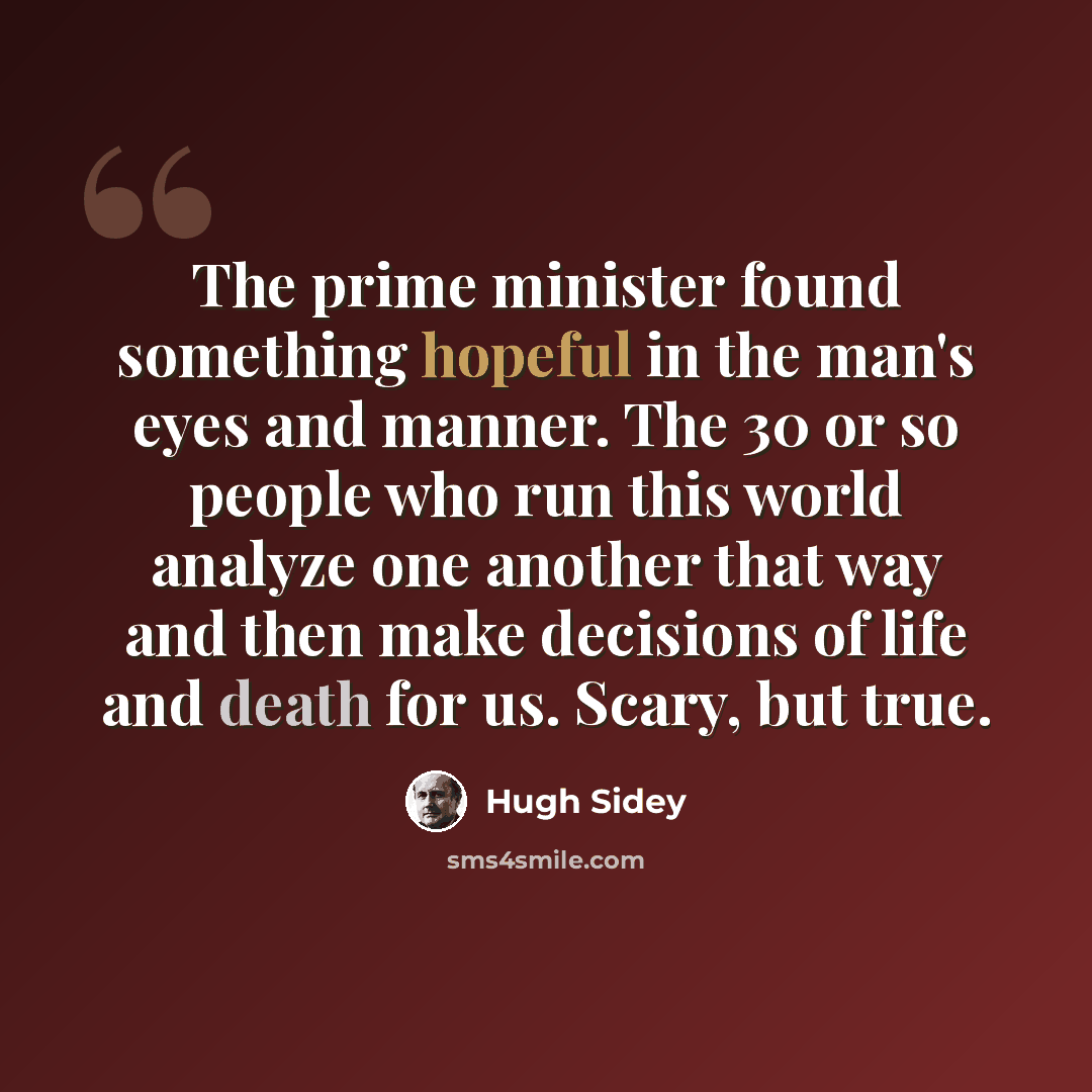 “The prime minister found something hopeful in the man's eyes and manner. The 30 or so people who run this world analyze one another that way and then make decisions of life and death for us. Scary, but true.” quote by Hugh Sidey