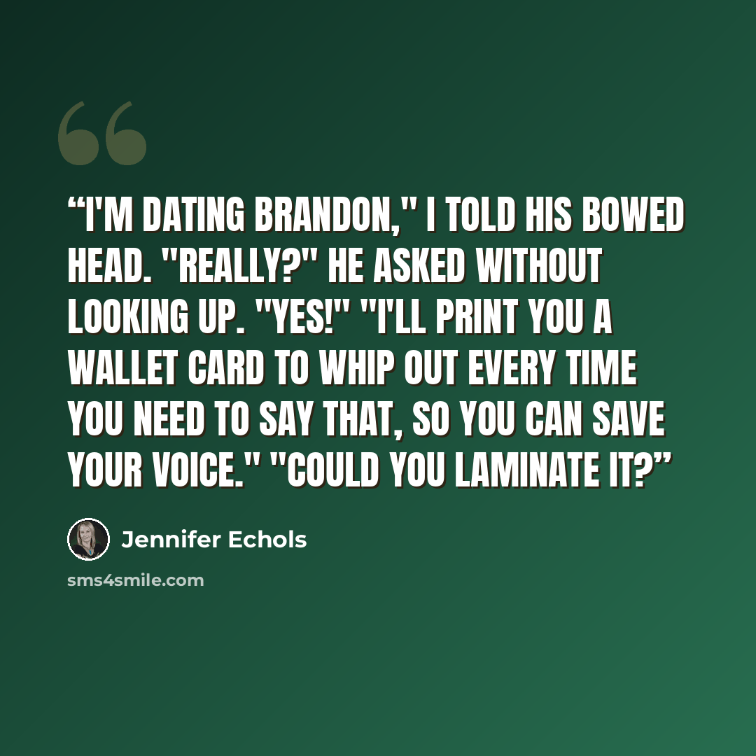 “I'm dating Brandon," I told his bowed head. "Really?" he asked without looking up. "Yes!" "I'll print you a wallet card to whip out every time you need to say that, so you can save your voice." "Could you laminate it?” quote by Jennifer Echols