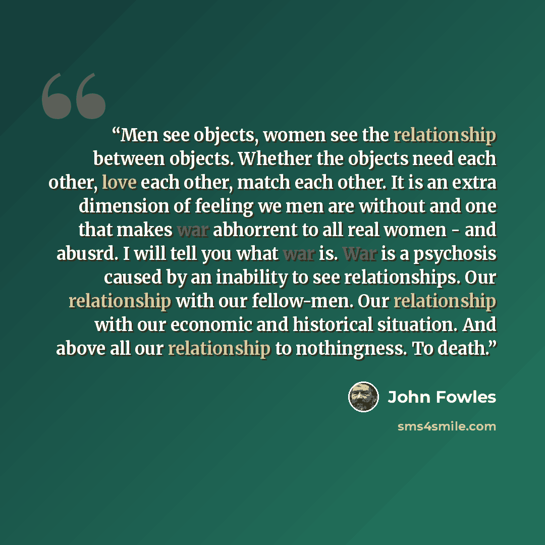 “Men see objects, women see the relationship between objects. Whether the objects need each other, love each other, match each other. It is an extra dimension of feeling we men are without and one that makes war abhorrent to all real women - and abusrd. I will tell you what war is. War is a…” quote by John Fowles