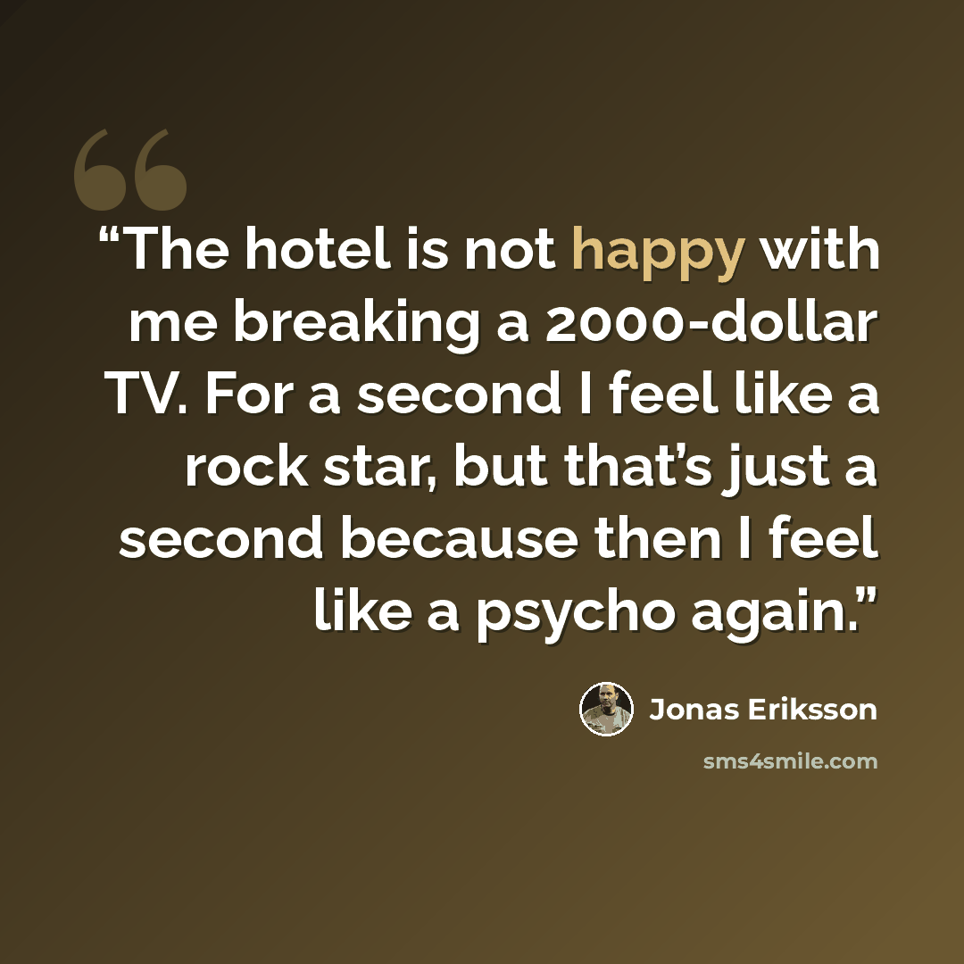 “The hotel is not happy with me breaking a 2000-dollar TV. For a second I feel like a rock star, but that’s just a second because then I feel like a psycho again.” quote by Jonas Eriksson